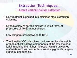 Extraction Techniques: 
i. Liquid Carbon Dioxide Extraction 
• Raw material is packed into stainless steel extraction 
columns. 
• Dynamic flow of carbon dioxide in liquid form, at 
pressures of 40-60 atmospheres. 
• Low temperatures between 0-10°C. 
• The liquefied CO2 dissolves the lower molecular weight 
organoleptically active components of the raw material, 
leaving behind the higher molecular weight unwanted 
materials such as heavier fats, waxes, pigments, sugars, 
starches and tannins. 
 