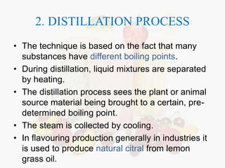 2. DISTILLATION PROCESS 
• The technique is based on the fact that many 
substances have different boiling points. 
• During distillation, liquid mixtures are separated 
by heating. 
• The distillation process sees the plant or animal 
source material being brought to a certain, pre-determined 
boiling point. 
• The steam is collected by cooling. 
• In flavouring production generally in industries it 
is used to produce natural citral from lemon 
grass oil. 
 