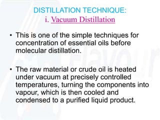 DISTILLATION TECHNIQUE: 
i. Vacuum Distillation 
• This is one of the simple techniques for 
concentration of essential oils before 
molecular distillation. 
• The raw material or crude oil is heated 
under vacuum at precisely controlled 
temperatures, turning the components into 
vapour, which is then cooled and 
condensed to a purified liquid product. 
 