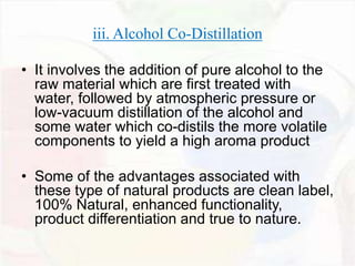 iii. Alcohol Co-Distillation 
• It involves the addition of pure alcohol to the 
raw material which are first treated with 
water, followed by atmospheric pressure or 
low-vacuum distillation of the alcohol and 
some water which co-distils the more volatile 
components to yield a high aroma product 
• Some of the advantages associated with 
these type of natural products are clean label, 
100% Natural, enhanced functionality, 
product differentiation and true to nature. 
 