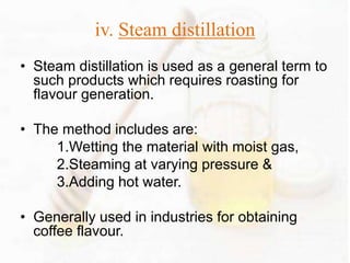 iv. Steam distillation 
• Steam distillation is used as a general term to 
such products which requires roasting for 
flavour generation. 
• The method includes are: 
1.Wetting the material with moist gas, 
2.Steaming at varying pressure & 
3.Adding hot water. 
• Generally used in industries for obtaining 
coffee flavour. 
 
