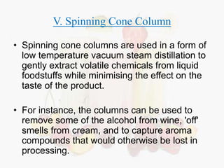 V. Spinning Cone Column 
• Spinning cone columns are used in a form of 
low temperature vacuum steam distillation to 
gently extract volatile chemicals from liquid 
foodstuffs while minimising the effect on the 
taste of the product. 
• For instance, the columns can be used to 
remove some of the alcohol from wine, 'off' 
smells from cream, and to capture aroma 
compounds that would otherwise be lost in 
processing. 
 