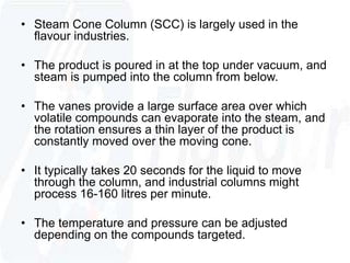 • Steam Cone Column (SCC) is largely used in the 
flavour industries. 
• The product is poured in at the top under vacuum, and 
steam is pumped into the column from below. 
• The vanes provide a large surface area over which 
volatile compounds can evaporate into the steam, and 
the rotation ensures a thin layer of the product is 
constantly moved over the moving cone. 
• It typically takes 20 seconds for the liquid to move 
through the column, and industrial columns might 
process 16-160 litres per minute. 
• The temperature and pressure can be adjusted 
depending on the compounds targeted. 
 