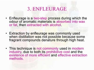 3. ENFLEURAGE 
• Enfleurage is a two-step process during which the 
odour of aromatic materials is absorbed into wax 
or fat, then extracted with alcohol. 
• Extraction by enfleurage was commonly used 
when distillation was not possible because some 
fragrant compounds denature through high heat. 
• This technique is not commonly used in modern 
industry, due to both its prohibitive cost and the 
existence of more efficient and effective extraction 
methods. 
 