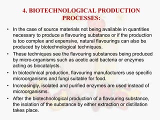 4. BIOTECHNOLOGICAL PRODUCTION 
PROCESSES: 
• In the case of source materials not being available in quantities 
necessary to produce a flavouring substance or if the production 
is too complex and expensive, natural flavourings can also be 
produced by biotechnological techniques. 
• These techniques see the flavouring substances being produced 
by micro-organisms such as acetic acid bacteria or enzymes 
acting as biocatalysts. 
• In biotechnical production, flavouring manufacturers use specific 
microorganisms and fungi suitable for food. 
• Increasingly, isolated and purified enzymes are used instead of 
microorganisms. 
• After the biotechnological production of a flavouring substance, 
the isolation of the substance by either extraction or distillation 
takes place. 
 
