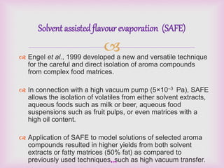 Solvent assisted flavour evaporation (SAFE) 
 
 Engel et al., 1999 developed a new and versatile technique 
for the careful and direct isolation of aroma compounds 
from complex food matrices. 
 In connection with a high vacuum pump (5×10–3 Pa), SAFE 
allows the isolation of volatiles from either solvent extracts, 
aqueous foods such as milk or beer, aqueous food 
suspensions such as fruit pulps, or even matrices with a 
high oil content. 
 Application of SAFE to model solutions of selected aroma 
compounds resulted in higher yields from both solvent 
extracts or fatty matrices (50% fat) as compared to 
previously used techniques, such as high vacuum transfer. 
*** 
 