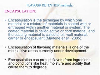 FLAVOUR RETENTION methods: 
ENCAPSULATION: 
• Encapsulation is the technique by which one 
material or a mixture of materials is coated with or 
entrapped within another material or system. The 
coated material is called active or core material, and 
the coating material is called shell, wall material, 
carrier or encapsulant (Madene et al., 2005). 
• Encapsulation of flavoring materials is one of the 
most active areas currently under development. 
• Encapsulation can protect flavors from ingredients 
and conditions like heat, moisture and acidity that 
cause them to degrade. 
 