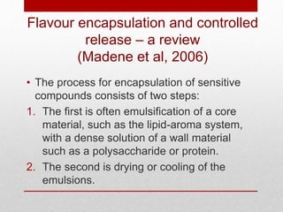 Flavour encapsulation and controlled 
release – a review 
(Madene et al, 2006) 
• The process for encapsulation of sensitive 
compounds consists of two steps: 
1. The first is often emulsification of a core 
material, such as the lipid-aroma system, 
with a dense solution of a wall material 
such as a polysaccharide or protein. 
2. The second is drying or cooling of the 
emulsions. 
 