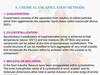A. CHEMICAL ENCAPSULATION METHODS: 
1. COACERVATION: 
Coacervation consists of the separation from solution of colloid particles 
which then agglomerate into separate, liquid phase called coacervate (Korus, 
2001). 
2. CO-CRYSTALLIZATION: 
Spontaneous crystallization of supersaturated syrup is achieved at high 
temperature (above 120°C) and low moisture (95–97°Brix) and aroma 
compounds can be added at the time of spontaneous crystallization. The 
crystal structure of can be modified to form aggregates of very small crystals 
that incorporate the flavours; either by inclusion within the crystals or by 
entrapment. 
3. MOLECULAR INCLUSION: 
In the food industry, flavours have been encapsulated within cyclodextrins. 
The inner hydrophobic cavity of β-cyclodextrin is torus shaped, and its 
molecular dimensions allow total or partial inclusion of a wide range of aroma 
compounds. 
 