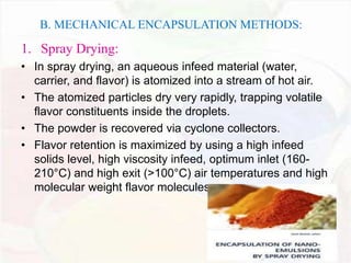 B. MECHANICAL ENCAPSULATION METHODS: 
1. Spray Drying: 
• In spray drying, an aqueous infeed material (water, 
carrier, and flavor) is atomized into a stream of hot air. 
• The atomized particles dry very rapidly, trapping volatile 
flavor constituents inside the droplets. 
• The powder is recovered via cyclone collectors. 
• Flavor retention is maximized by using a high infeed 
solids level, high viscosity infeed, optimum inlet (160- 
210°C) and high exit (>100°C) air temperatures and high 
molecular weight flavor molecules. 
 
