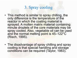 3. Spray cooling 
• This method is similar to spray chilling, the 
only difference is the temperature of the 
reactor in which the coating material is 
sprayed. A molten matrix material containing 
minute droplets of the core materials may be 
spray cooled. Also, vegetable oil can be used 
and the normal melting point is 45–122°C 
(Risch, 1995). 
• The disadvantage of spray chilling and spray 
cooling is that special handling and storage 
conditions can be required (Taylor, 1983). 
 