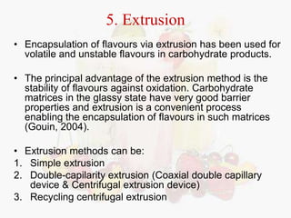 5. Extrusion 
• Encapsulation of flavours via extrusion has been used for 
volatile and unstable flavours in carbohydrate products. 
• The principal advantage of the extrusion method is the 
stability of flavours against oxidation. Carbohydrate 
matrices in the glassy state have very good barrier 
properties and extrusion is a convenient process 
enabling the encapsulation of flavours in such matrices 
(Gouin, 2004). 
• Extrusion methods can be: 
1. Simple extrusion 
2. Double-capilarity extrusion (Coaxial double capillary 
device & Centrifugal extrusion device) 
3. Recycling centrifugal extrusion 
 