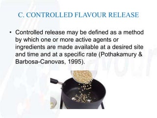 C. CONTROLLED FLAVOUR RELEASE 
• Controlled release may be defined as a method 
by which one or more active agents or 
ingredients are made available at a desired site 
and time and at a specific rate (Pothakamury & 
Barbosa-Canovas, 1995). 
 