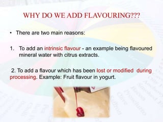 WHY DO WE ADD FLAVOURING??? 
• There are two main reasons: 
1. To add an intrinsic flavour - an example being flavoured 
mineral water with citrus extracts. 
2. To add a flavour which has been lost or modified during 
processing. Example: Fruit flavour in yogurt. 
 