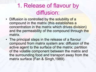1. Release of flavour by 
diffusion: 
• Diffusion is controlled by the solubility of a 
compound in the matrix (this establishes a 
concentration in the matrix which drives division) 
and the permeability of the compound through the 
matrix. 
• The principal steps in the release of a flavour 
compound from matrix system are: diffusion of the 
active agent to the surface of the matrix; partition 
of the volatile component between the matrix and 
the surrounding food and transport away from the 
matrix surface (Fan & Singh,1989). 
 