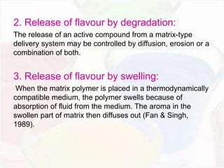 2. Release of flavour by degradation: 
The release of an active compound from a matrix-type 
delivery system may be controlled by diffusion, erosion or a 
combination of both. 
3. Release of flavour by swelling: 
When the matrix polymer is placed in a thermodynamically 
compatible medium, the polymer swells because of 
absorption of fluid from the medium. The aroma in the 
swollen part of matrix then diffuses out (Fan & Singh, 
1989). 
 