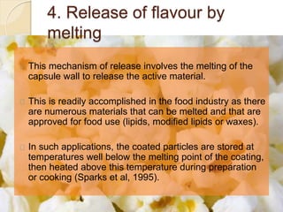 4. Release of flavour by 
melting 
This mechanism of release involves the melting of the 
capsule wall to release the active material. 
This is readily accomplished in the food industry as there 
are numerous materials that can be melted and that are 
approved for food use (lipids, modified lipids or waxes). 
In such applications, the coated particles are stored at 
temperatures well below the melting point of the coating, 
then heated above this temperature during preparation 
or cooking (Sparks et al, 1995). 
 