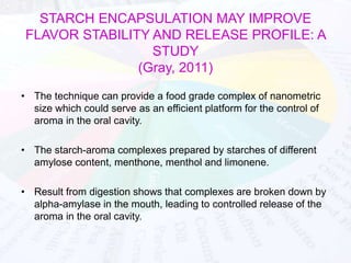 STARCH ENCAPSULATION MAY IMPROVE 
FLAVOR STABILITY AND RELEASE PROFILE: A 
STUDY 
(Gray, 2011) 
• The technique can provide a food grade complex of nanometric 
size which could serve as an efficient platform for the control of 
aroma in the oral cavity. 
• The starch-aroma complexes prepared by starches of different 
amylose content, menthone, menthol and limonene. 
• Result from digestion shows that complexes are broken down by 
alpha-amylase in the mouth, leading to controlled release of the 
aroma in the oral cavity. 
 
