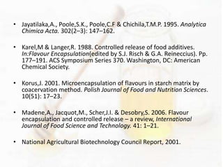 • Jayatilaka,A., Poole,S.K., Poole,C.F & Chichila,T.M.P. 1995. Analytica 
Chimica Acta. 302(2–3): 147–162. 
• Karel,M & Langer,R. 1988. Controlled release of food additives. 
In:Flavour Encapsulation(edited by S.J. Risch & G.A. Reineccius). Pp. 
177–191. ACS Symposium Series 370. Washington, DC: American 
Chemical Society. 
• Korus,J. 2001. Microencapsulation of flavours in starch matrix by 
coacervation method. Polish Journal of Food and Nutrition Sciences. 
10(51): 17–23. 
• Madene,A., Jacquot,M., Scher,J.I. & Desobry,S. 2006. Flavour 
encapsulation and controlled release – a review, International 
Journal of Food Science and Technology. 41: 1–21. 
• National Agricultural Biotechnology Council Report, 2001. 
 