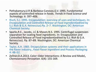 • Pothakamury,U.R & Barbosa-Canovas,G.V. 1995. Fundamental 
aspects of controlled release in foods. Trends in Food Science and 
Technology. 6: 397–406. 
• Risch, S.J. 1995. Encapsulation: overview of uses and techniques. In: 
Encapsulation and Controlled Release of Food Ingredient(edited by 
S.J. Rish & G.A. Reineccius).Pp. 2–7. Washington, DC: American 
Chemical Society. 
• Sparks,R.E., Jacobs, J.C & Mason,N.S. 1995. Centrifugal suspension-separation 
for coating food ingredients. In: Encapsulation and 
Controlled Release of Food Ingredient(edited by S.J. Rish & G.A. 
Reineccius). Pp. 87–89. Washington, DC: American Chemical 
Society. 
• Taylor, A.H. 1983. Encapsulation systems and their applications in 
the flavor industry., Food Flavor Ingredient and Process Packaging. 
4: 48–52. 
• Zellner,D.A.2013. Color–Odor Interactions: A Review and Model, 
Chemosensory Perception. 6(4): 155-169. 
 