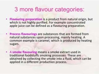 3 more flavour categories: 
• Flavouring preparation is a product from natural origin, but 
which is not highly purified. For example concentrated 
apple juice can be defined as a flavouring preparation. 
• Process flavourings are substances that are formed from 
natural substances upon processing, mainly heating. A 
common example is caramel, which is produced by heating 
sugars. 
• A smoke flavouring means a smoke extract used in 
traditional foodstuffs smoking processes. These are 
obtained by collecting the smoke into a fluid, which can be 
applied in a different production process. 
 