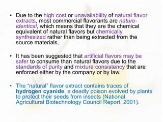 • Due to the high cost or unavailability of natural flavor 
extracts, most commercial flavorants are nature-identical, 
which means that they are the chemical 
equivalent of natural flavors but chemically 
synthesized rather than being extracted from the 
source materials. 
• It has been suggested that artificial flavors may be 
safer to consume than natural flavors due to the 
standards of purity and mixture consistency that are 
enforced either by the company or by law. 
• The “natural” flavor extract contains traces of 
hydrogen cyanide, a deadly poison evolved by plants 
to protect their seeds from insects (National 
Agricultural Biotechnology Council Report, 2001). 
 