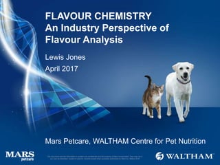 FLAVOUR CHEMISTRY
An Industry Perspective of
Flavour Analysis
Mars Petcare, WALTHAM Centre for Pet Nutrition
Lewis Jones
April 2017
1
This document and the information it contains are confidential and the property of Mars Incorporated. They may not in
any way be disclosed, copied or used by anyone except when expressly authorised by Mars Inc. ©Mars 2016
 