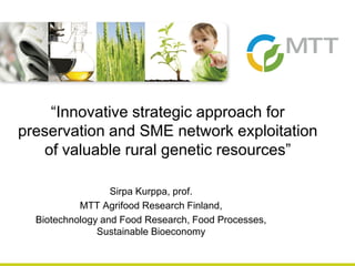 Sirpa Kurppa, prof.
MTT Agrifood Research Finland,
Biotechnology and Food Research, Food Processes,
Sustainable Bioeconomy
“Innovative strategic approach for
preservation and SME network exploitation
of valuable rural genetic resources”
 