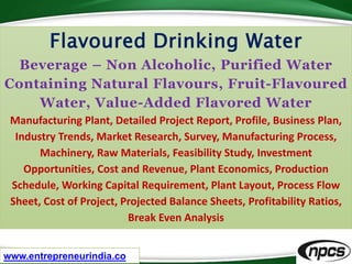 www.entrepreneurindia.co
Flavoured Drinking Water
Beverage – Non Alcoholic, Purified Water
Containing Natural Flavours, Fruit-Flavoured
Water, Value-Added Flavored Water
Manufacturing Plant, Detailed Project Report, Profile, Business Plan,
Industry Trends, Market Research, Survey, Manufacturing Process,
Machinery, Raw Materials, Feasibility Study, Investment
Opportunities, Cost and Revenue, Plant Economics, Production
Schedule, Working Capital Requirement, Plant Layout, Process Flow
Sheet, Cost of Project, Projected Balance Sheets, Profitability Ratios,
Break Even Analysis
 