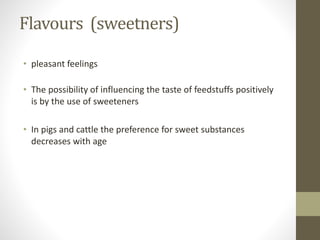 Flavours (sweetners)
• pleasant feelings
• The possibility of influencing the taste of feedstuffs positively
is by the use of sweeteners
• In pigs and cattle the preference for sweet substances
decreases with age
 