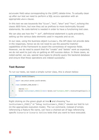 8
deletedAt field value corresponding to the (GMT) delete-time. To actually clean
up after our test we need to perform a SQL delete operation with an
appropriate where clause.
In this test we see keywords like “Given”, “And”, “When” and “Then”, echoing the
classic BDD form, but now they act as prefixes to more technically focused
statements. No code-behind is needed in order to have a functioning test case.
We can also see how the “* def”, definitional statement is quite prevalent,
setting up the various data elements used in requests and so on.
In our case, using the business object Customers, the API does not provide data
in the responses, hence we do not need to use the powerful matcher
capabilities of the framework to assert the correctness of response fields.
However, we do need to assert that the “create” and “delete” work as expected,
we do not want to just rely on getting an API success status. In these cases, as
noted earlier, we use, special Java types to directly query the backend database
and ensure that these operations are indeed successful.
Test Runner
To run our tests, we need a simple runner class, this is shown below:
Right clicking on the green glyph at line 8 and choosing “Run
testCustomers_CRUD()” or “Debug testCustomers_CRUD()” causes our test to run
(in the appropriate execution mode). The run command, instead of simply
referencing a feature file name, can have a chained set of tags referencing
specific Scenario or Scenario Outline tests that you want to have executed.
 