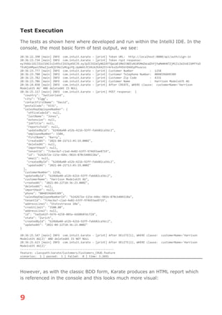 9
Test Execution
The tests as shown here where developed and run within the IntelliJ IDE. In the
console, the most basic form of test output, we see:
20:36:22.390 [main] INFO com.intuit.karate - [print] Token URL: http://localhost:8080/api/auth/sign-in
20:36:23.734 [main] INFO com.intuit.karate - [print] Token rqst response:
eyJhbGciOiJIUzI1NiIsInR5cCI6IkpXVCJ9.eyJpZCI6ImIyNGI4YTQwLWE1MmItNDIxNi05MmZmLWZhYjYwMmNhNTZjMiIsImlhdCI6MTYxO
TExNjU4MywiZXhwIjoxNjE5NzIxMzgzfQ.UpAmVLfCV4zkZkX42ttr4rkvZofHSVrDX4EpPhvacos
20:36:23.777 [main] INFO com.intuit.karate - [print] Customer Number : 1258
20:36:23.780 [main] INFO com.intuit.karate - [print] Customer Telephone Number: 0048596849309
20:36:23.782 [main] INFO com.intuit.karate - [print] Customer Zip Code : 4331
20:36:23.786 [main] INFO com.intuit.karate - [print] Customer Name : Harrison Models635 AG
20:36:24.038 [main] INFO com.intuit.karate - [print] After CREATE, WHERE clause: customerName='Harrison
Models635 AG' AND deletedAt IS NULL
20:36:25.117 [main] INFO com.intuit.karate - [print] POST response: {
"country": "Switzerland",
"city": "Elgg",
"contactFirstName": "David",
"postalCode": "4331",
"salesRepEmployeeNumber": {
"officeCodeId": null,
"lastName": "Jones",
"extension": null,
"jobTitle": null,
"reportsToId": null,
"updatedById": "b24b8a40-a52b-4216-92ff-fab602ca56c2",
"employeeNumber": 1504,
"firstName": "Barry",
"createdAt": "2021-04-21T13:45:19.000Z",
"deletedAt": null,
"importHash": null,
"tenantId": "7c4ac4a7-c1ad-4e02-b3ff-974693ae8719",
"id": "b242b72e-115e-44bc-981b-870cb404118a",
"email": null,
"createdById": "b24b8a40-a52b-4216-92ff-fab602ca56c2",
"updatedAt": "2021-04-21T13:45:19.000Z"
},
"customerNumber": 1258,
"updatedById": "b24b8a40-a52b-4216-92ff-fab602ca56c2",
"customerName": "Harrison Models635 AG",
"createdAt": "2021-04-22T18:36:23.000Z",
"deletedAt": null,
"importHash": null,
"phone": "0048596849309",
"salesRepEmployeeNumberId": "b242b72e-115e-44bc-981b-870cb404118a",
"tenantId": "7c4ac4a7-c1ad-4e02-b3ff-974693ae8719",
"addressLine1": "Stutzstrasse 10a",
"creditLimit": "3500.00",
"addressLine2": null,
"id": "5ad1e62f-5676-4258-805a-6dd0b8fdcf28",
"state": "Zurich",
"createdById": "b24b8a40-a52b-4216-92ff-fab602ca56c2",
"updatedAt": "2021-04-22T18:36:23.000Z"
}
20:36:25.547 [main] INFO com.intuit.karate - [print] After DELETE(1), WHERE clause: customerName='Harrison
Models635 AG(2)' AND deletedAt IS NOT NULL
20:36:25.623 [main] INFO com.intuit.karate - [print] After DELETE(2), WHERE clause: customerName='Harrison
Models635 AG(2)'
---------------------------------------------------------
feature: classpath:karate/Customers/Customers_CRUD.feature
scenarios: 1 | passed: 1 | failed: 0 | time: 3.2691
However, as with the classic BDD form, Karate produces an HTML report which
is referenced in the console and this looks much more visual:
 