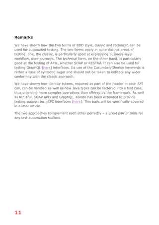 11
Remarks
We have shown how the two forms of BDD style, classic and technical, can be
used for automated testing. The two forms apply in quite distinct areas of
testing, one, the classic, is particularly good at expressing business-level
workflow, user-journeys. The technical form, on the other hand, is particularly
good at the testing of APIs, whether SOAP or RESTful. It can also be used for
testing GraphQL [here] interfaces. Its use of the Cucumber/Gherkin keywords is
rather a case of syntactic sugar and should not be taken to indicate any wider
conformity with the classic approach.
We have shown how identity tokens, required as part of the header in each API
call, can be handled as well as how Java types can be factored into a test case,
thus providing more complex operations than offered by the framework. As well
as RESTful, SOAP APIs and GraphQL, Karate has been extended to provide
testing support for gRPC interfaces [here]. This topic will be specifically covered
in a later article.
The two approaches complement each other perfectly – a great pair of tools for
any test automation toolbox.
 