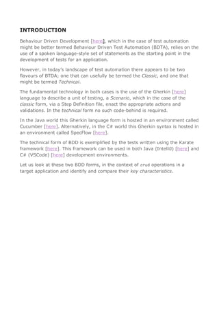 INTRODUCTION
Behaviour Driven Development [here], which in the case of test automation
might be better termed Behaviour Driven Test Automation (BDTA), relies on the
use of a spoken language-style set of statements as the starting point in the
development of tests for an application.
However, in today’s landscape of test automation there appears to be two
flavours of BTDA; one that can usefully be termed the Classic, and one that
might be termed Technical.
The fundamental technology in both cases is the use of the Gherkin [here]
language to describe a unit of testing, a Scenario, which in the case of the
classic form, via a Step Definition file, enact the appropriate actions and
validations. In the technical form no such code-behind is required.
In the Java world this Gherkin language form is hosted in an environment called
Cucumber [here]. Alternatively, in the C# world this Gherkin syntax is hosted in
an environment called SpecFlow [here].
The technical form of BDD is exemplified by the tests written using the Karate
framework [here]. This framework can be used in both Java (IntelliJ) [here] and
C# (VSCode) [here] development environments.
Let us look at these two BDD forms, in the context of crud operations in a
target application and identify and compare their key characteristics.
 