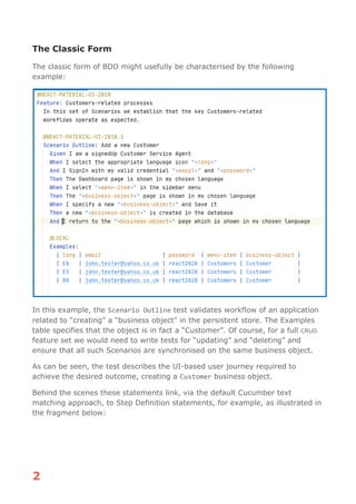2
The Classic Form
The classic form of BDD might usefully be characterised by the following
example:
In this example, the Scenario Outline test validates workflow of an application
related to “creating” a “business object” in the persistent store. The Examples
table specifies that the object is in fact a “Customer”. Of course, for a full CRUD
feature set we would need to write tests for “updating” and “deleting” and
ensure that all such Scenarios are synchronised on the same business object.
As can be seen, the test describes the UI-based user journey required to
achieve the desired outcome, creating a Customer business object.
Behind the scenes these statements link, via the default Cucumber text
matching approach, to Step Definition statements, for example, as illustrated in
the fragment below:
 