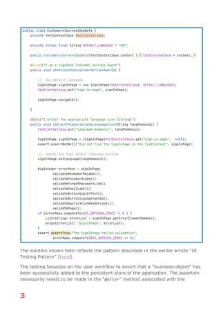 3
The solution shown here reflects the pattern described in the earlier article “UI
Testing Pattern” [here].
The testing focusses on the user workflow to assert that a “business-object” has
been successfully added to the persistent store of the application. The assertion
necessarily needs to be made in the “@After” method associated with the
 