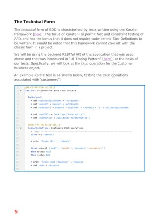 5
The Technical Form
The technical form of BDD is characterised by tests written using the Karate
framework [here]. The focus of Karate is to permit fast and consistent testing of
APIs and has the bonus that it does not require code-behind Step Definitions to
be written. It should be noted that this framework cannot co-exist with the
classic form in a project.
We will be using the backend RESTful API of the application that was used
above and that was introduced in “UI Testing Pattern” [here], as the basis of
our tests. Specifically, we will look at the CRUD operation for the Customer
business object.
An example Karate test is as shown below, testing the CRUD operations
associated with “customers”:
 