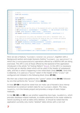 7
Here we see a Feature, “Customers-related CRUD process”, together with a
Background section and single Scenario Outline “Customers CRUD operations”, in
which the (create/update/delete) operations offered by a RESTful API are being
exercised. This API is one of those offered by the backend of the application
introduced in the article “UI Testing Pattern” [here]. In this API it is necessary
to firstly get an identity token which will be used in the header of subsequent
calls, and this is what is happening in the initial block (lines 14-24). Once this
is obtained, it is used as a “bearer” token in the header of the “create” call
configured and initiated in the following block (lines 27-53).
We then see a block that performs the “update” action (lines 54-66) followed
by one that performs the “delete” (lines 68-86).
In lines 27-30 it should be noted how we make use of Karate’s Java interop
mechanism to construct random data for our Customers object. The class,
JavaUtils, is in the Karate project and provides a range of static helper
methods.
In line 50, 80 and 85 we use another supporting Java type, JavaDbUtils, which
provides database-related methods, to enable assertions to be made related to
record counting as well as table entry deletion. It should be noted that the
application currently only marks “deleted” table entries with a non-null
 