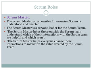 Scrum Roles
 Scrum Master:
 The Scrum Master is responsible for ensuring Scrum is
understood and enacted.
 The Scrum Master is a servant-leader for the Scrum Team.
 The Scrum Master helps those outside the Scrum team
understand which of their interactions with the Scrum team
are helpful and which aren’t.
 The Scrum Master helps everyone change these
interactions to maximize the value created by the Scrum
Team.
 