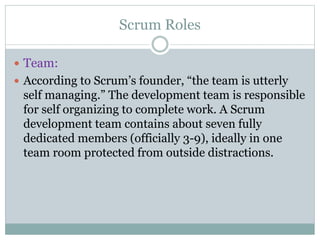 Scrum Roles
 Team:
 According to Scrum’s founder, “the team is utterly
self managing.” The development team is responsible
for self organizing to complete work. A Scrum
development team contains about seven fully
dedicated members (officially 3-9), ideally in one
team room protected from outside distractions.
 