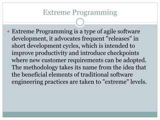 Extreme Programming
 Extreme Programming is a type of agile software
development, it advocates frequent "releases" in
short development cycles, which is intended to
improve productivity and introduce checkpoints
where new customer requirements can be adopted.
The methodology takes its name from the idea that
the beneficial elements of traditional software
engineering practices are taken to "extreme" levels.
 