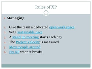 Rules of XP
 Managing
1. Give the team a dedicated open work space.
2. Set a sustainable pace.
3. A stand up meeting starts each day.
4. The Project Velocity is measured.
5. Move people around.
6. Fix XP when it breaks.
 
