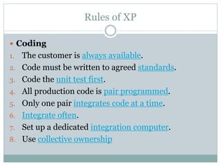 Rules of XP
 Coding
1. The customer is always available.
2. Code must be written to agreed standards.
3. Code the unit test first.
4. All production code is pair programmed.
5. Only one pair integrates code at a time.
6. Integrate often.
7. Set up a dedicated integration computer.
8. Use collective ownership
 