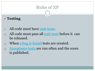 Rules of XP
 Testing
1. All code must have unit tests.
2. All code must pass all unit tests before it can
be released.
3. When a bug is found tests are created.
4. Acceptance tests are run often and the score
is published.
 