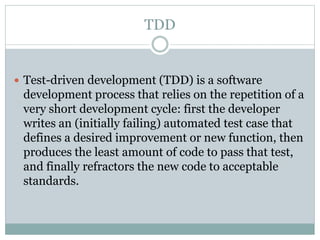 TDD
 Test-driven development (TDD) is a software
development process that relies on the repetition of a
very short development cycle: first the developer
writes an (initially failing) automated test case that
defines a desired improvement or new function, then
produces the least amount of code to pass that test,
and finally refractors the new code to acceptable
standards.
 