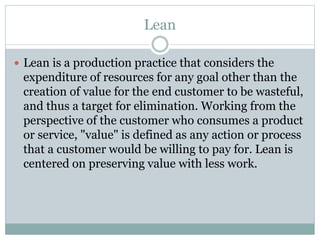 Lean
 Lean is a production practice that considers the
expenditure of resources for any goal other than the
creation of value for the end customer to be wasteful,
and thus a target for elimination. Working from the
perspective of the customer who consumes a product
or service, "value" is defined as any action or process
that a customer would be willing to pay for. Lean is
centered on preserving value with less work.
 