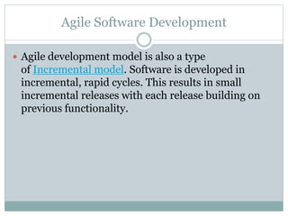 Agile Software Development
 Agile development model is also a type
of Incremental model. Software is developed in
incremental, rapid cycles. This results in small
incremental releases with each release building on
previous functionality.
 