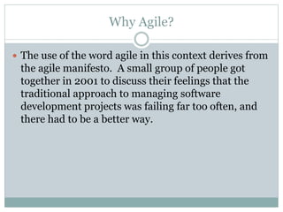 Why Agile?
 The use of the word agile in this context derives from
the agile manifesto. A small group of people got
together in 2001 to discuss their feelings that the
traditional approach to managing software
development projects was failing far too often, and
there had to be a better way.
 