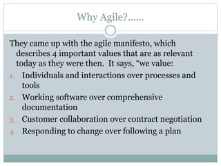 Why Agile?......
They came up with the agile manifesto, which
describes 4 important values that are as relevant
today as they were then. It says, “we value:
1. Individuals and interactions over processes and
tools
2. Working software over comprehensive
documentation
3. Customer collaboration over contract negotiation
4. Responding to change over following a plan
 