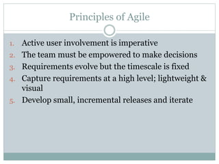 Principles of Agile
1. Active user involvement is imperative
2. The team must be empowered to make decisions
3. Requirements evolve but the timescale is fixed
4. Capture requirements at a high level; lightweight &
visual
5. Develop small, incremental releases and iterate
 